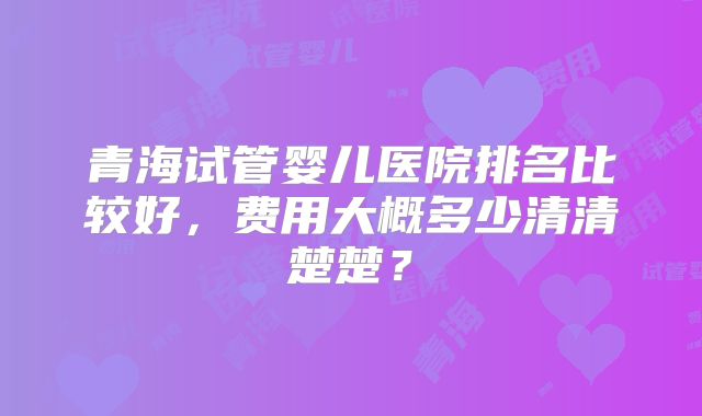 青海试管婴儿医院排名比较好,费用大概多少清清楚楚?