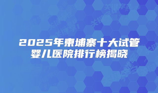 2025年柬埔寨十大试管婴儿医院排行榜揭晓