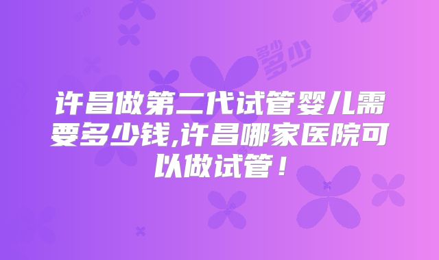 许昌做第二代试管婴儿需要多少钱,许昌哪家医院可以做试管！
