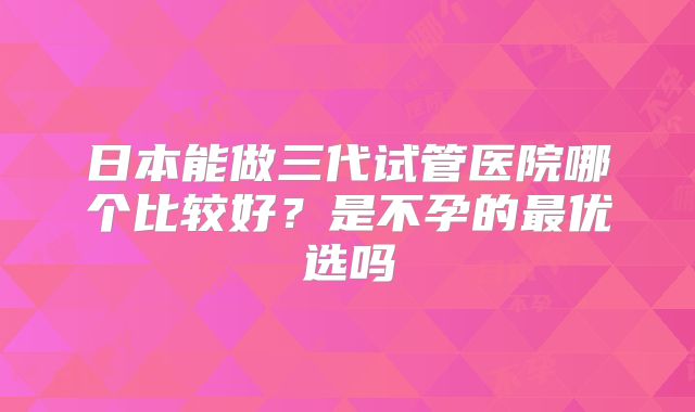 日本能做三代试管医院哪个比较好？是不孕的最优选吗
