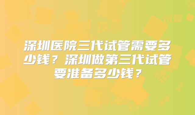 深圳医院三代试管需要多少钱？深圳做第三代试管要准备多少钱？