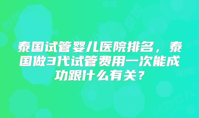 泰国试管婴儿医院排名，泰国做3代试管费用一次能成功跟什么有关？