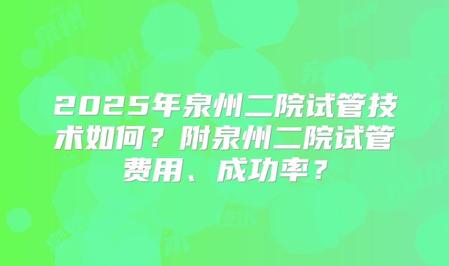2025年泉州二院试管技术如何?附泉州二院试管费用、成功率?