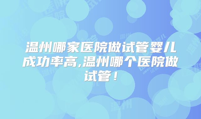 温州哪家医院做试管婴儿成功率高,温州哪个医院做试管！