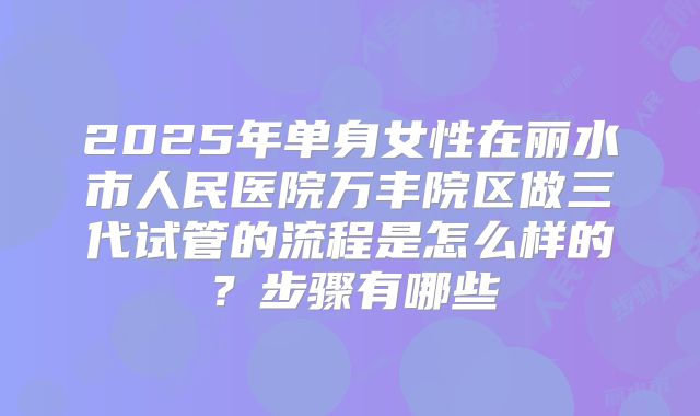 2025年单身女性在丽水市人民医院万丰院区做三代试管的流程是怎么样的?步骤有哪些