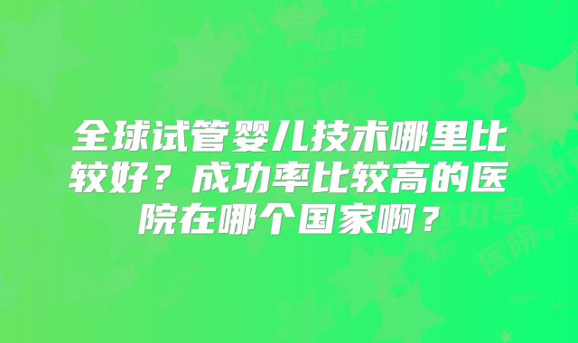 全球试管婴儿技术哪里比较好？成功率比较高的医院在哪个国家啊？