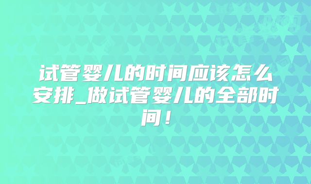 试管婴儿的时间应该怎么安排_做试管婴儿的全部时间！