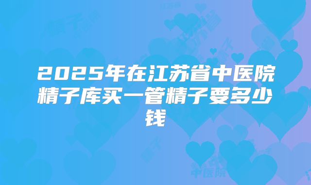 2025年在江苏省中医院精子库买一管精子要多少钱