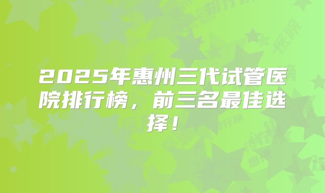 2025年惠州三代试管医院排行榜，前三名最佳选择！