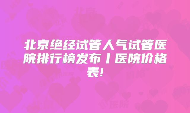 北京绝经试管人气试管医院排行榜发布丨医院价格表!