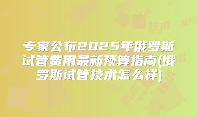 专家公布2025年俄罗斯试管费用最新预算指南(俄罗斯试管技术怎么样)