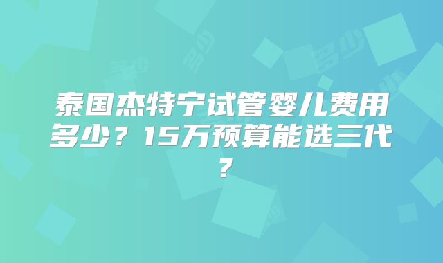 泰国杰特宁试管婴儿费用多少？15万预算能选三代？