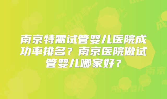 南京特需试管婴儿医院成功率排名？南京医院做试管婴儿哪家好？