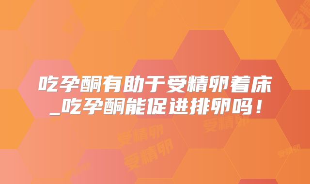 吃孕酮有助于受精卵着床_吃孕酮能促进排卵吗!