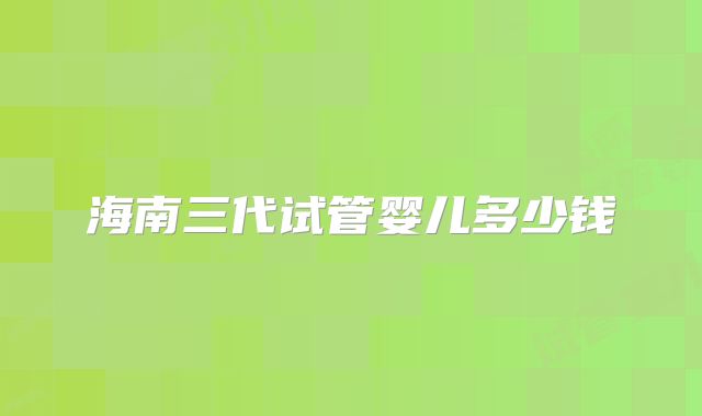 海南三代试管婴儿多少钱