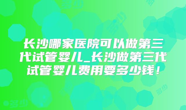 长沙哪家医院可以做第三代试管婴儿_长沙做第三代试管婴儿费用要多少钱！