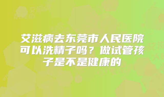 艾滋病去东莞市人民医院可以洗精子吗?做试管孩子是不是健康的