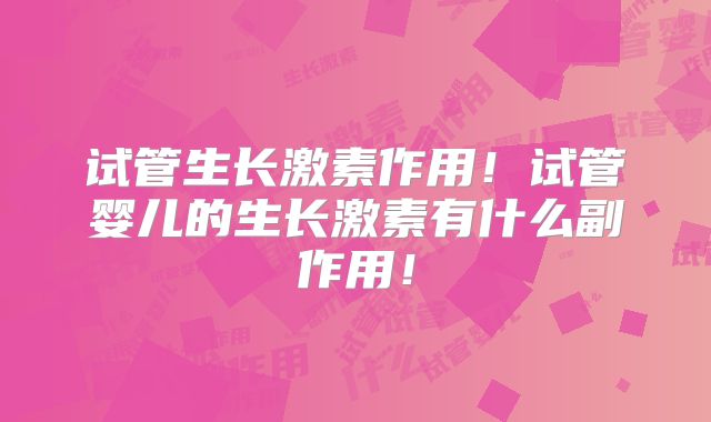 试管生长激素作用！试管婴儿的生长激素有什么副作用！