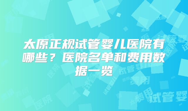 太原正规试管婴儿医院有哪些？医院名单和费用数据一览