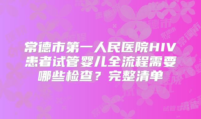 常德市第一人民医院HIV患者试管婴儿全流程需要哪些检查？完整清单