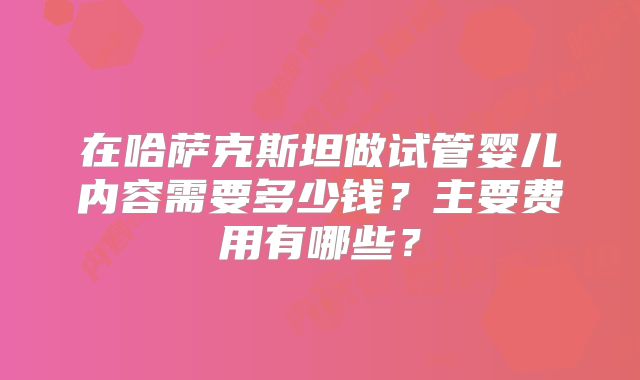 在哈萨克斯坦做试管婴儿内容需要多少钱？主要费用有哪些？