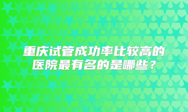 重庆试管成功率比较高的医院最有名的是哪些？