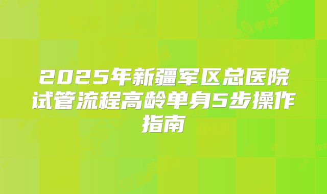 2025年新疆军区总医院试管流程高龄单身5步操作指南