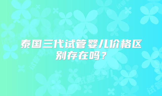 泰国三代试管婴儿价格区别存在吗？