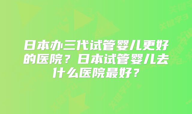 日本办三代试管婴儿更好的医院？日本试管婴儿去什么医院最好？