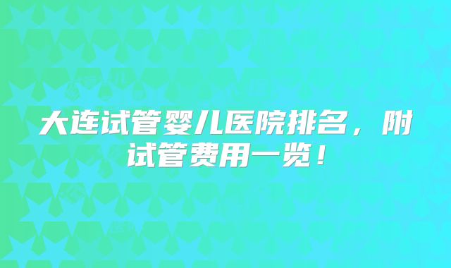 大连试管婴儿医院排名,附试管费用一览!