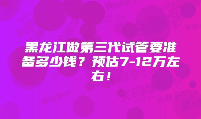 黑龙江做第三代试管要准备多少钱?预估7-12万左右!