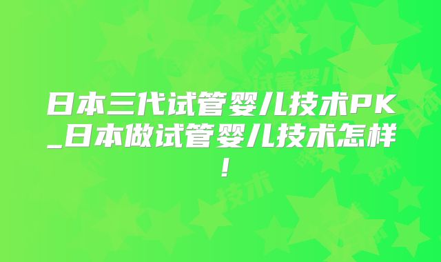 日本三代试管婴儿技术PK_日本做试管婴儿技术怎样!