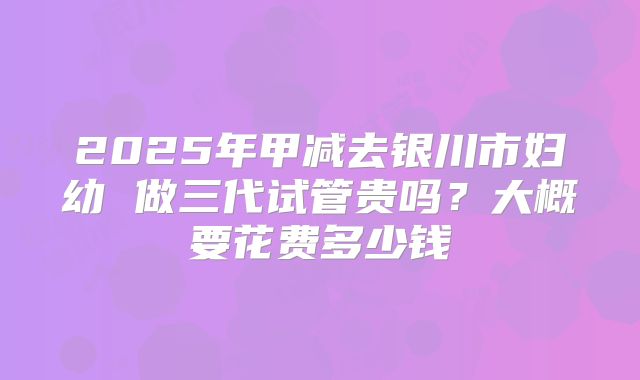 2025年甲减去银川市妇幼 做三代试管贵吗?大概要花费多少钱