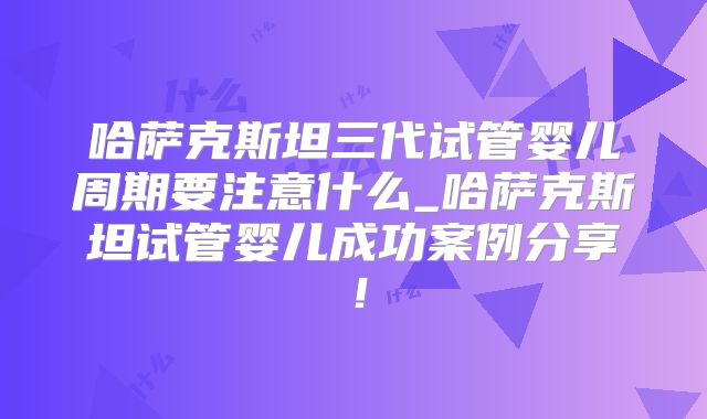 哈萨克斯坦三代试管婴儿周期要注意什么_哈萨克斯坦试管婴儿成功案例分享!