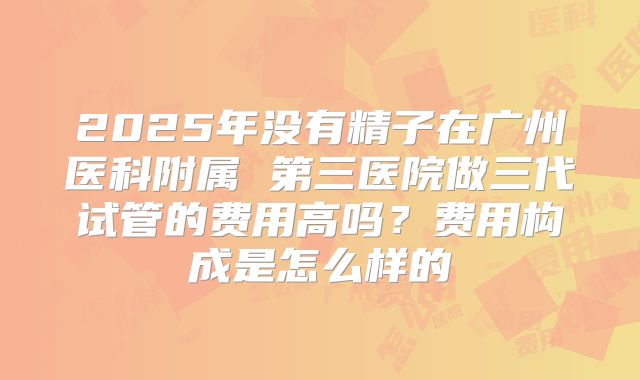 2025年没有精子在广州医科附属 第三医院做三代试管的费用高吗?费用构成是怎么样的