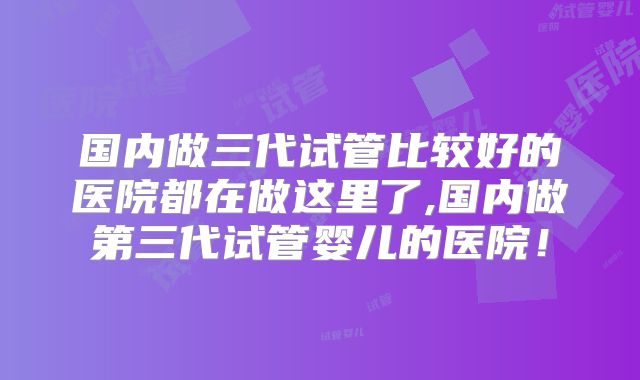 国内做三代试管比较好的医院都在做这里了,国内做第三代试管婴儿的医院！