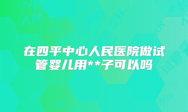在四平中心人民医院做试管婴儿用**子可以吗