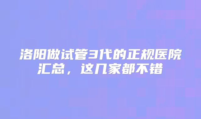 洛阳做试管3代的正规医院汇总,这几家都不错