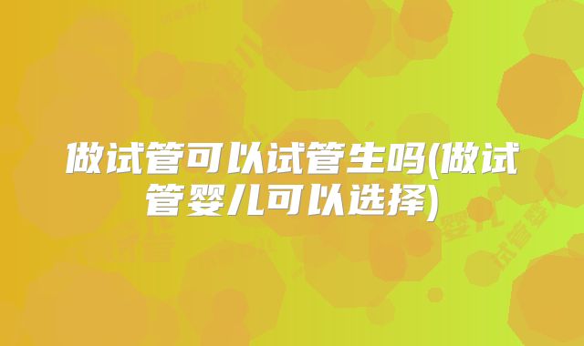 做试管可以试管生吗(做试管婴儿可以选择)