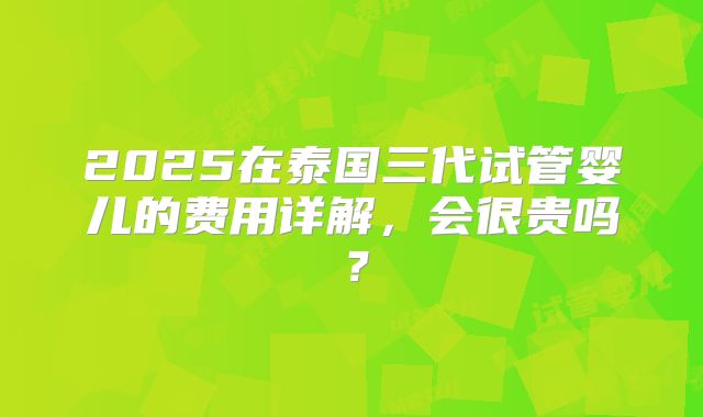2025在泰国三代试管婴儿的费用详解，会很贵吗？