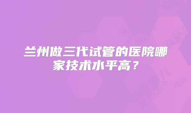 兰州做三代试管的医院哪家技术水平高?
