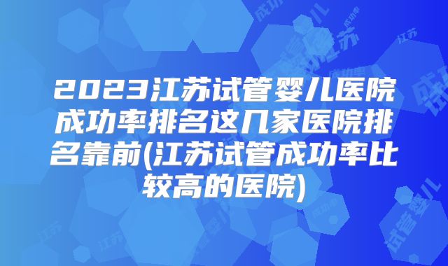 2023江苏试管婴儿医院成功率排名这几家医院排名靠前(江苏试管成功率比较高的医院)