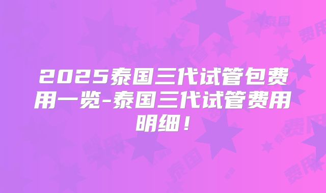 2025泰国三代试管包费用一览-泰国三代试管费用明细！