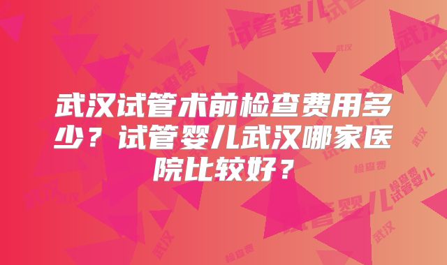 武汉试管术前检查费用多少?试管婴儿武汉哪家医院比较好?