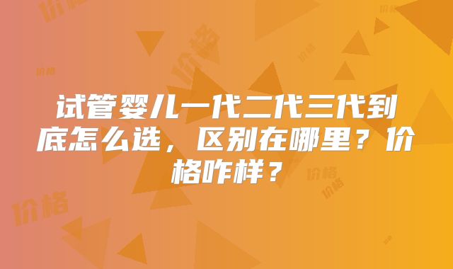 试管婴儿一代二代三代到底怎么选，区别在哪里？价格咋样？