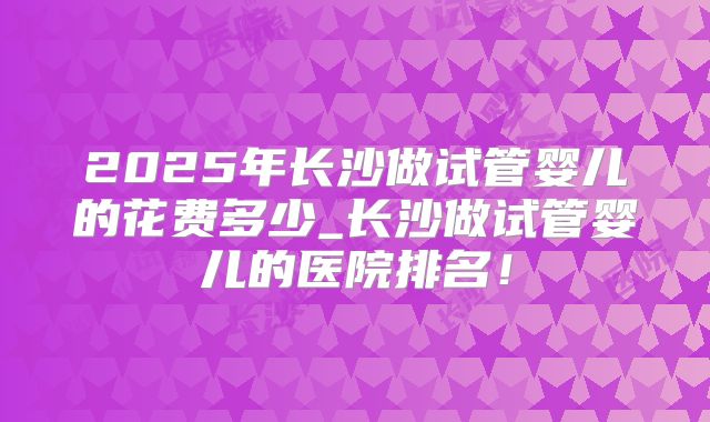 2025年长沙做试管婴儿的花费多少_长沙做试管婴儿的医院排名!
