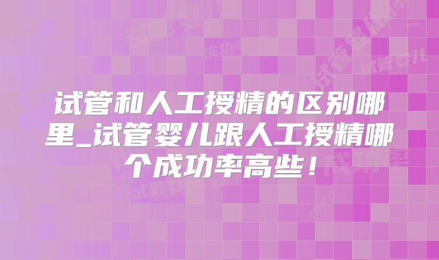 试管和人工授精的区别哪里_试管婴儿跟人工授精哪个成功率高些!