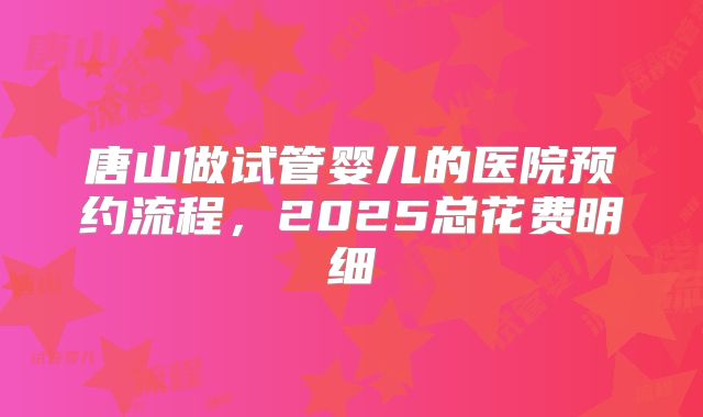 唐山做试管婴儿的医院预约流程，2025总花费明细