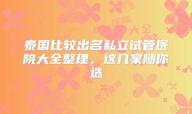 泰国比较出名私立试管医院大全整理，这几家随你选