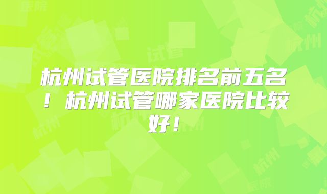 杭州试管医院排名前五名!杭州试管哪家医院比较好!